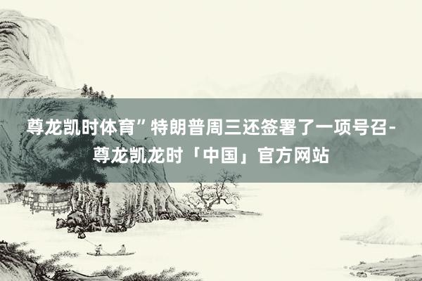尊龙凯时体育”　　特朗普周三还签署了一项号召-尊龙凯龙时「中国」官方网站