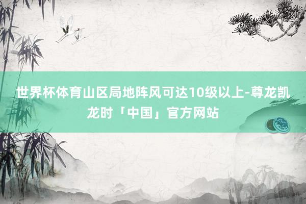 世界杯体育山区局地阵风可达10级以上-尊龙凯龙时「中国」官方网站