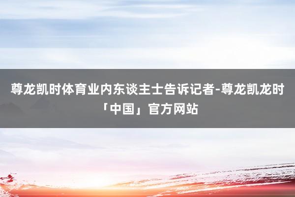 尊龙凯时体育业内东谈主士告诉记者-尊龙凯龙时「中国」官方网站