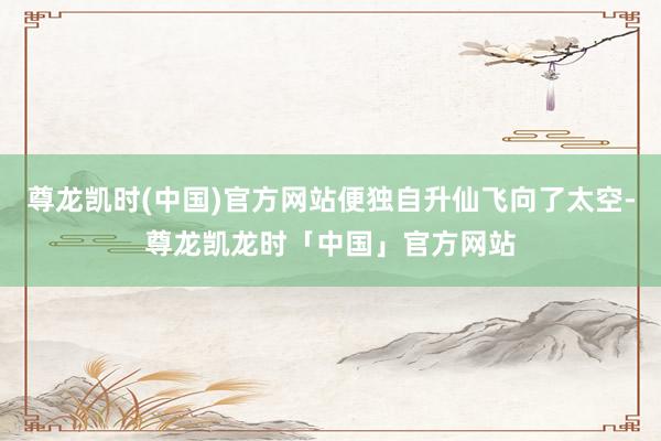 尊龙凯时(中国)官方网站便独自升仙飞向了太空-尊龙凯龙时「中国」官方网站