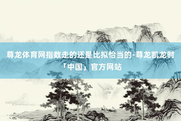 尊龙体育网指数走的还是比拟恰当的-尊龙凯龙时「中国」官方网站