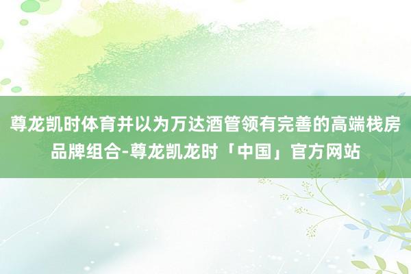 尊龙凯时体育并以为万达酒管领有完善的高端栈房品牌组合-尊龙凯龙时「中国」官方网站