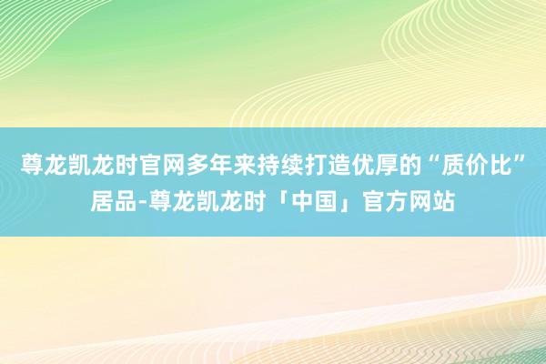 尊龙凯龙时官网多年来持续打造优厚的“质价比”居品-尊龙凯龙时「中国」官方网站