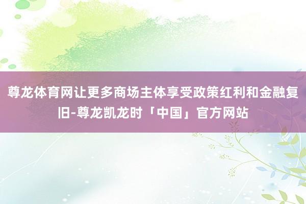 尊龙体育网让更多商场主体享受政策红利和金融复旧-尊龙凯龙时「中国」官方网站