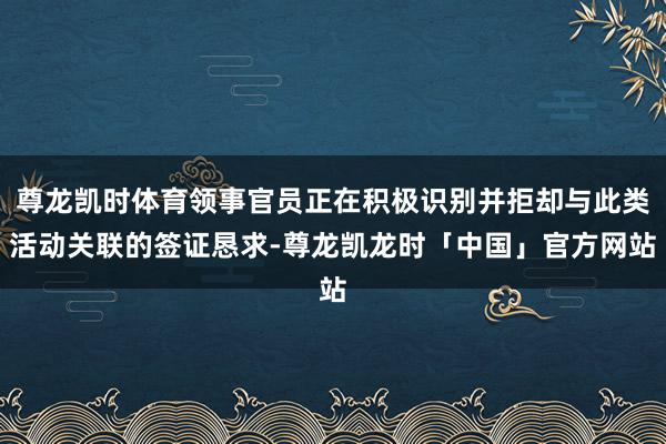 尊龙凯时体育领事官员正在积极识别并拒却与此类活动关联的签证恳求-尊龙凯龙时「中国」官方网站