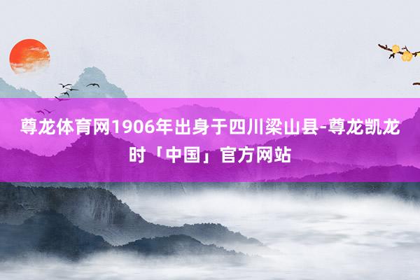 尊龙体育网1906年出身于四川梁山县-尊龙凯龙时「中国」官方网站