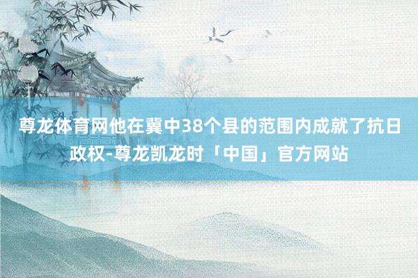 尊龙体育网他在冀中38个县的范围内成就了抗日政权-尊龙凯龙时「中国」官方网站