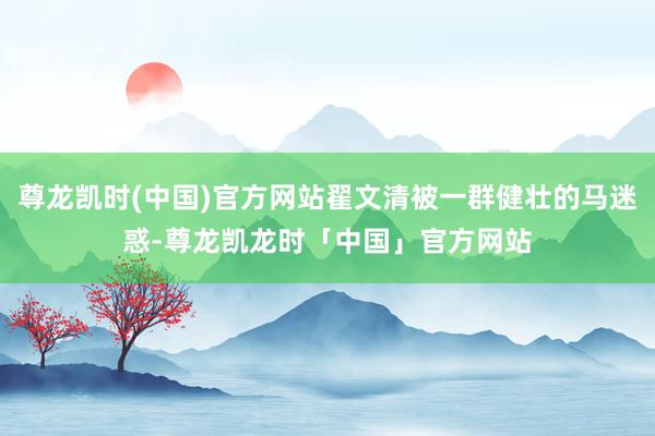 尊龙凯时(中国)官方网站翟文清被一群健壮的马迷惑-尊龙凯龙时「中国」官方网站