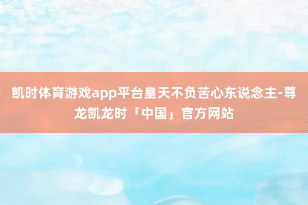 凯时体育游戏app平台皇天不负苦心东说念主-尊龙凯龙时「中国」官方网站