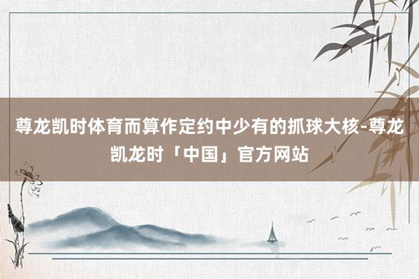 尊龙凯时体育而算作定约中少有的抓球大核-尊龙凯龙时「中国」官方网站