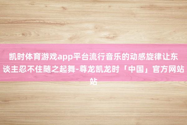 凯时体育游戏app平台流行音乐的动感旋律让东谈主忍不住随之起舞-尊龙凯龙时「中国」官方网站