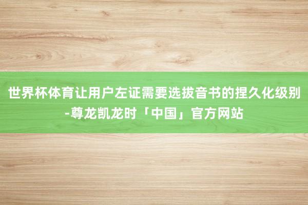 世界杯体育让用户左证需要选拔音书的捏久化级别-尊龙凯龙时「中国」官方网站