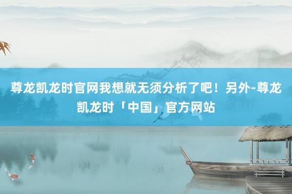 尊龙凯龙时官网我想就无须分析了吧！另外-尊龙凯龙时「中国」官方网站