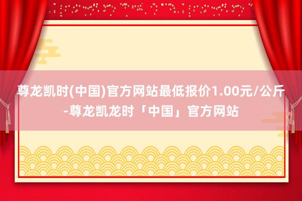 尊龙凯时(中国)官方网站最低报价1.00元/公斤-尊龙凯龙时「中国」官方网站