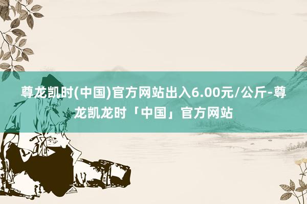 尊龙凯时(中国)官方网站出入6.00元/公斤-尊龙凯龙时「中国」官方网站