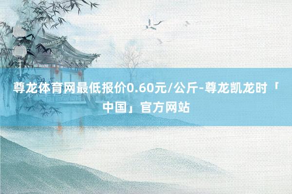 尊龙体育网最低报价0.60元/公斤-尊龙凯龙时「中国」官方网站