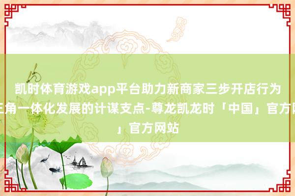 凯时体育游戏app平台助力新商家三步开店行为长三角一体化发展的计谋支点-尊龙凯龙时「中国」官方网站