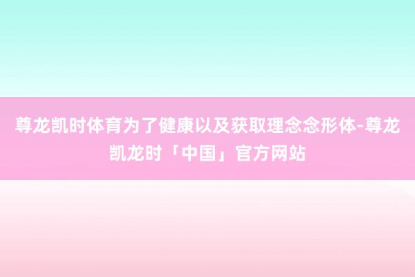 尊龙凯时体育为了健康以及获取理念念形体-尊龙凯龙时「中国」官方网站