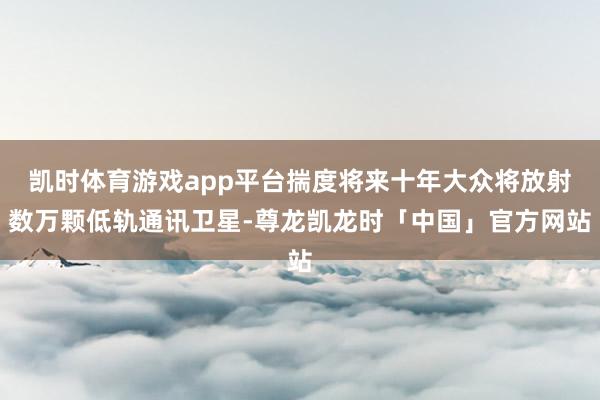 凯时体育游戏app平台揣度将来十年大众将放射数万颗低轨通讯卫星-尊龙凯龙时「中国」官方网站