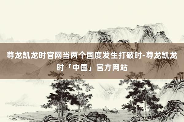 尊龙凯龙时官网当两个国度发生打破时-尊龙凯龙时「中国」官方网站