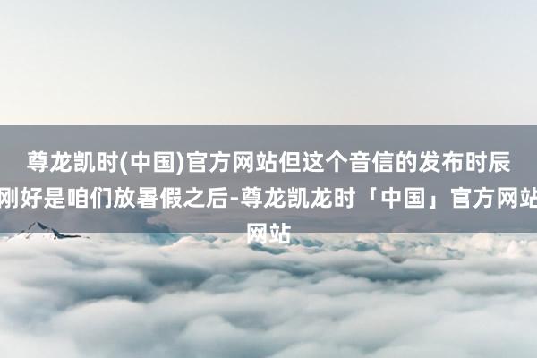 尊龙凯时(中国)官方网站但这个音信的发布时辰刚好是咱们放暑假之后-尊龙凯龙时「中国」官方网站