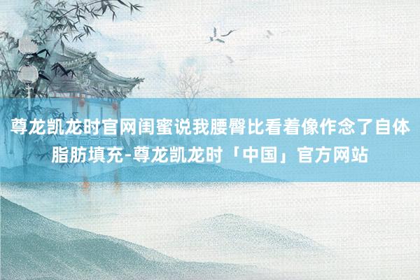 尊龙凯龙时官网闺蜜说我腰臀比看着像作念了自体脂肪填充-尊龙凯龙时「中国」官方网站