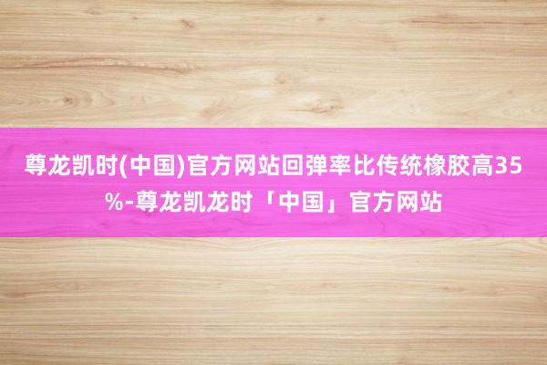 尊龙凯时(中国)官方网站回弹率比传统橡胶高35%-尊龙凯龙时「中国」官方网站
