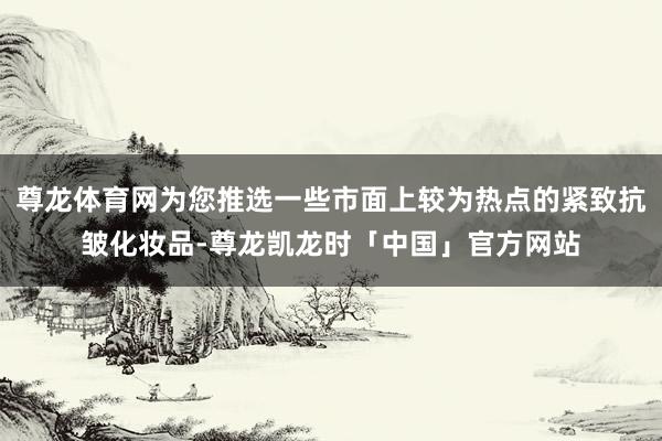 尊龙体育网为您推选一些市面上较为热点的紧致抗皱化妆品-尊龙凯龙时「中国」官方网站