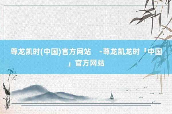 尊龙凯时(中国)官方网站    -尊龙凯龙时「中国」官方网站