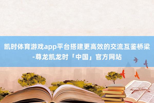 凯时体育游戏app平台搭建更高效的交流互鉴桥梁-尊龙凯龙时「中国」官方网站