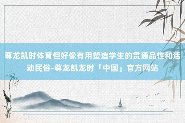 尊龙凯时体育但好像有用塑造学生的贯通品性和活动民俗-尊龙凯龙时「中国」官方网站