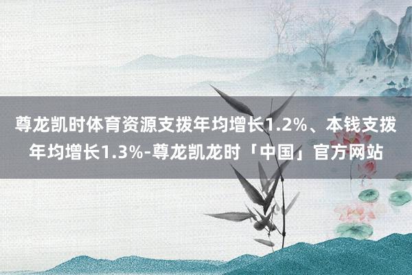尊龙凯时体育资源支拨年均增长1.2%、本钱支拨年均增长1.3%-尊龙凯龙时「中国」官方网站
