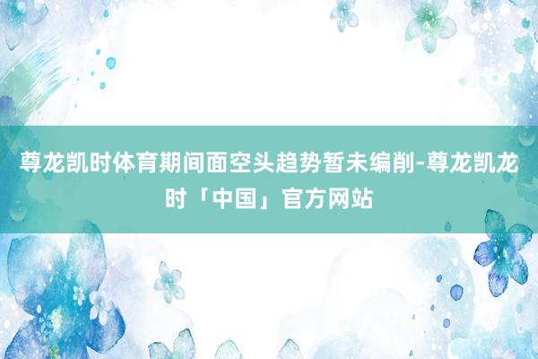 尊龙凯时体育期间面空头趋势暂未编削-尊龙凯龙时「中国」官方网站