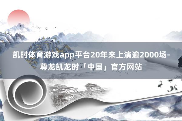 凯时体育游戏app平台20年来上演逾2000场-尊龙凯龙时「中国」官方网站