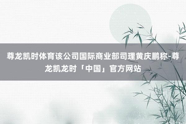 尊龙凯时体育该公司国际商业部司理黄庆鹏称-尊龙凯龙时「中国」官方网站