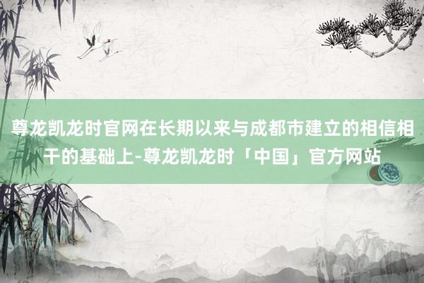 尊龙凯龙时官网在长期以来与成都市建立的相信相干的基础上-尊龙凯龙时「中国」官方网站