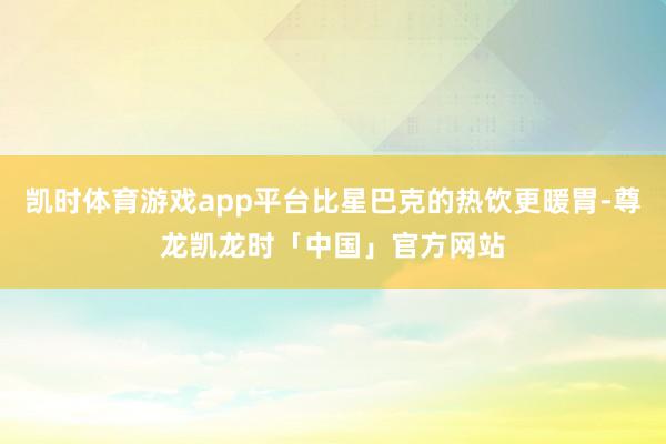 凯时体育游戏app平台比星巴克的热饮更暖胃-尊龙凯龙时「中国」官方网站