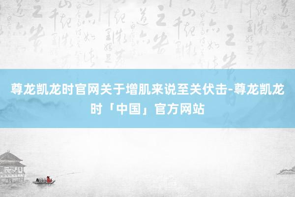 尊龙凯龙时官网关于增肌来说至关伏击-尊龙凯龙时「中国」官方网站