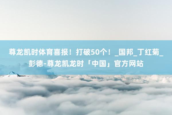尊龙凯时体育喜报！打破50个！_国邦_丁红菊_彭德-尊龙凯龙时「中国」官方网站
