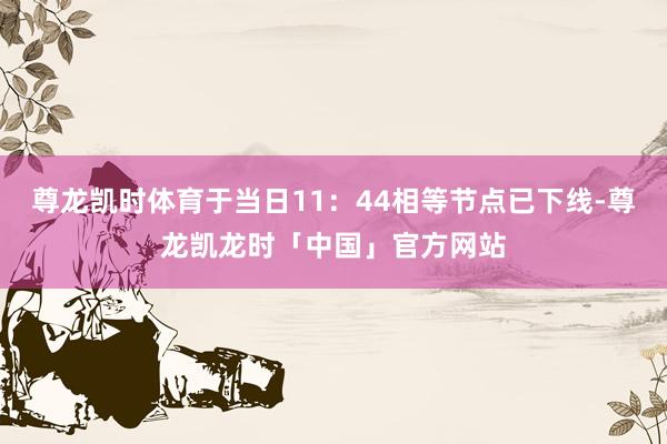 尊龙凯时体育于当日11：44相等节点已下线-尊龙凯龙时「中国」官方网站