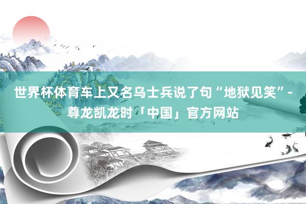 世界杯体育车上又名乌士兵说了句“地狱见笑”-尊龙凯龙时「中国」官方网站