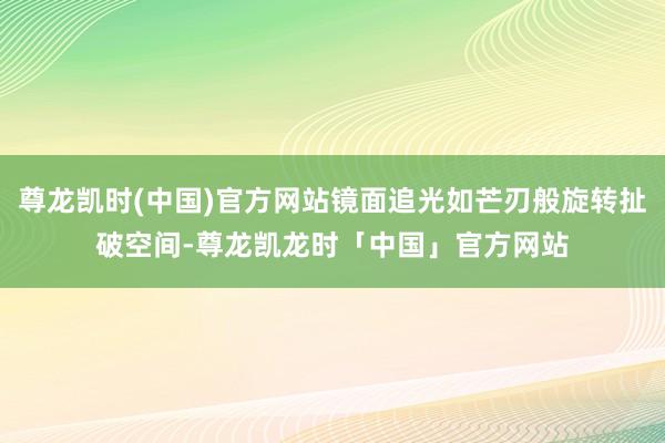 尊龙凯时(中国)官方网站镜面追光如芒刃般旋转扯破空间-尊龙凯龙时「中国」官方网站