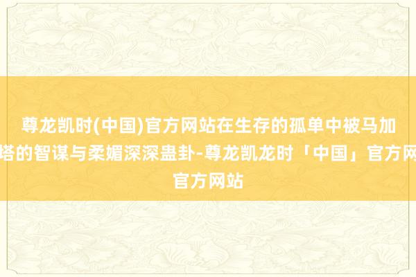 尊龙凯时(中国)官方网站在生存的孤单中被马加丽塔的智谋与柔媚深深蛊卦-尊龙凯龙时「中国」官方网站