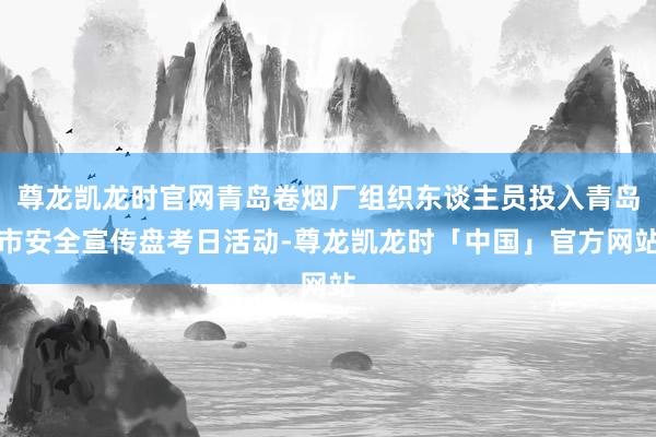 尊龙凯龙时官网青岛卷烟厂组织东谈主员投入青岛市安全宣传盘考日活动-尊龙凯龙时「中国」官方网站