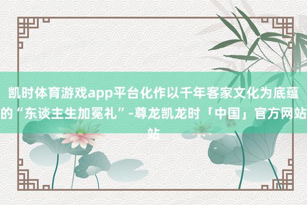 凯时体育游戏app平台化作以千年客家文化为底蕴的“东谈主生加冕礼”-尊龙凯龙时「中国」官方网站