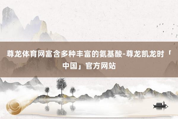 尊龙体育网富含多种丰富的氨基酸-尊龙凯龙时「中国」官方网站