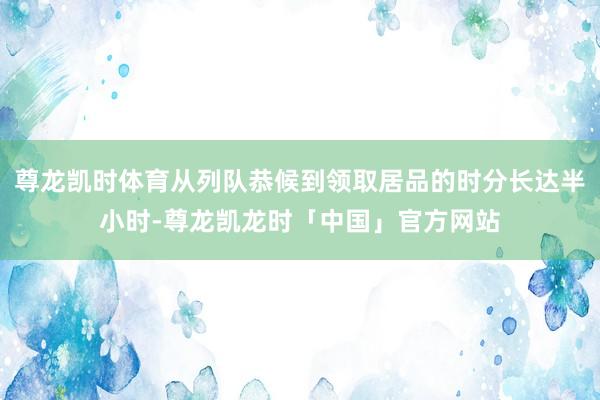 尊龙凯时体育从列队恭候到领取居品的时分长达半小时-尊龙凯龙时「中国」官方网站