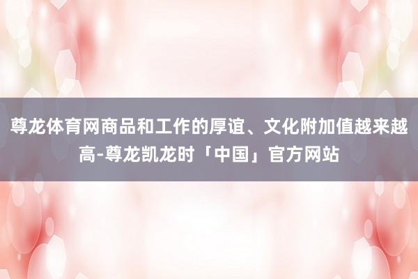 尊龙体育网商品和工作的厚谊、文化附加值越来越高-尊龙凯龙时「中国」官方网站