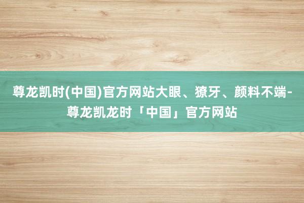尊龙凯时(中国)官方网站大眼、獠牙、颜料不端-尊龙凯龙时「中国」官方网站