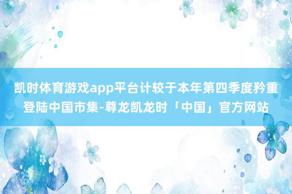 凯时体育游戏app平台计较于本年第四季度矜重登陆中国市集-尊龙凯龙时「中国」官方网站